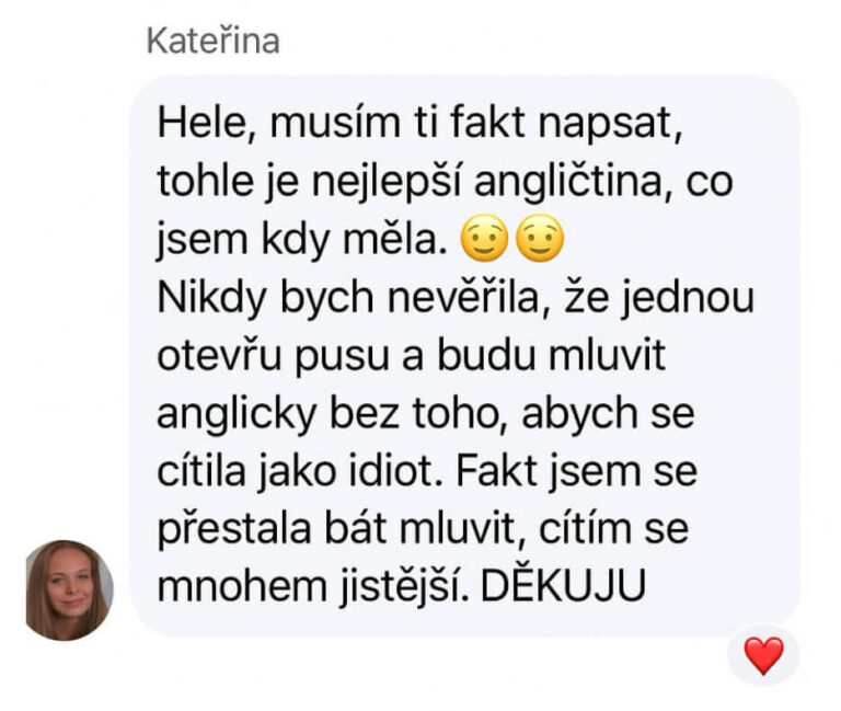 Reference na kurz angličtiny jazykové školy Top English, lektorky Ivany Bártkové. Kateřina říká: Hele, musím ti fakt napsat, tohle je nejlepší angličtina, co jsem kdy měla. Nikdy bych nevěřila, že jednou otevřu pusu a budu mluvit anglicky bez toho, abych se cítila jako idiot. Fakt jsem se přestala bát mluvit, cítím se mnohem jistější. DĚKUJU!