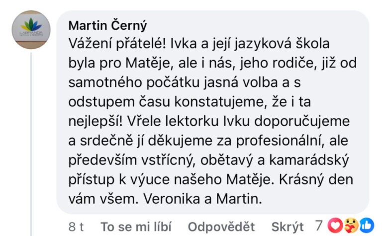 Reference na kurz angličtiny jazykové školy Top English, lektorky Ivany Bártkové. Martin Černý říká: Vážení přátelé! Ivka a její jazyková škola pro Matěje, ale i nás, jeho rodiče, již od samého počátku jasná volba a s odstupem času konstatujeme, že i ta nejlepší! Vřele lektorku Ivu doporučujeme a srdečně jí děkujeme za profesionální, ale především vstřícný, obětavý a kamarádský přístup k výuce našeho Matěje. Krásný den vám všem. Veronika a Martin