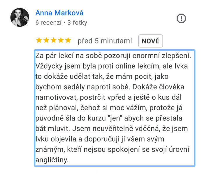 Reference na kurz angličtiny jazykové školy Top English, lektorky Ivany Bártkové. Anna Marková píše: Za pár lekcí na sobě pozoruji enormní zlepšení. Vždycky jsem byla proti online lekcím, ale Ivka to dokáže udělat tak, že mám pocit, jako bychom seděly na proti sobě. Dokáže člověka namotivovat , postrčit vpřed a ještě o kus dál, než plánoval, čehož si moc vážím, protože já původně šla do kurzu "jen" abych se přestala bát mluvit. Jsem neuvěřitelně vděčná, že jsem Ivku objevila a doporučuji ji všem svým známým, kteří nejsou spokojení se svou úrovní angličtiny.