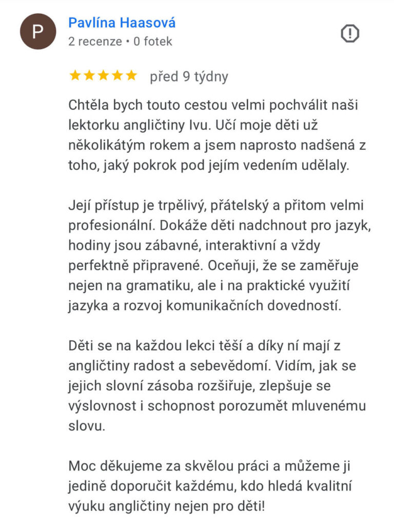 Reference na kurz angličtiny jazykové školy Top English, lektorky Ivany Bártkové. Pavlína Haasová říká: Chtěla bych touto cestou velmi pochválit naši lektorku angličtiny Ivu. Učí moje děti už několikátým rokem a jsem naprosto nadšená z toho, jaký pokrok pod jejím vedením udělaly. Její přístup je trpělivý, přátelský a přitom velmi profesionální. Dokáže děti nadchnout pro jazyk, hodiny jsou zábavné, interaktivní a vždy perfektně připravené. Oceňuji, že se zaměřuje nejen na gramatiku, ale i na praktické využití jazyka a rozvoj komunikačních dovedností. Děti se na každou lekci těší a díky ní mají z angličtiny radost a sebevědomí. Vidím, jak se jejich slovní zásoba rozšiřuje, zlepšuje se výslovnost i schopnost porozumět mluvenému slovu. Moc děkujeme za skvělou práci a můžeme ji jedině doporučit každému, kdo hledá kvalitní výuku angličtiny nejen pro děti!
