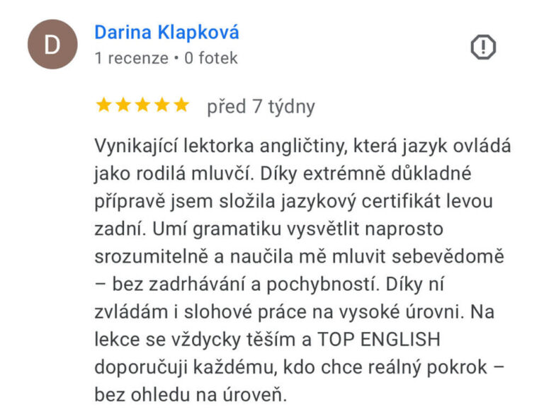 Reference na kurz angličtiny jazykové školy Top English, lektorky Ivany Bártkové. Darina Klapková říká: Vynikající lektorka angličtiny, která jazyk ovládá jako rodilá mluvčí. Díky extrémně důkladné přípravě jsem složila jazykový certifikát levou zadní. Umí gramatiku vysvětlit naprosto srozumitelně a naučila mě mluvit sebevědomě - bez zadrhávání a pochybností. Díky ní zvládám i slohové práce na vysoké úrovni. Na lekce se vždycky těším a TOP ENGLISH doporučuji každému, kdo chce reálný pokrok - bez ohledu na úroveň.