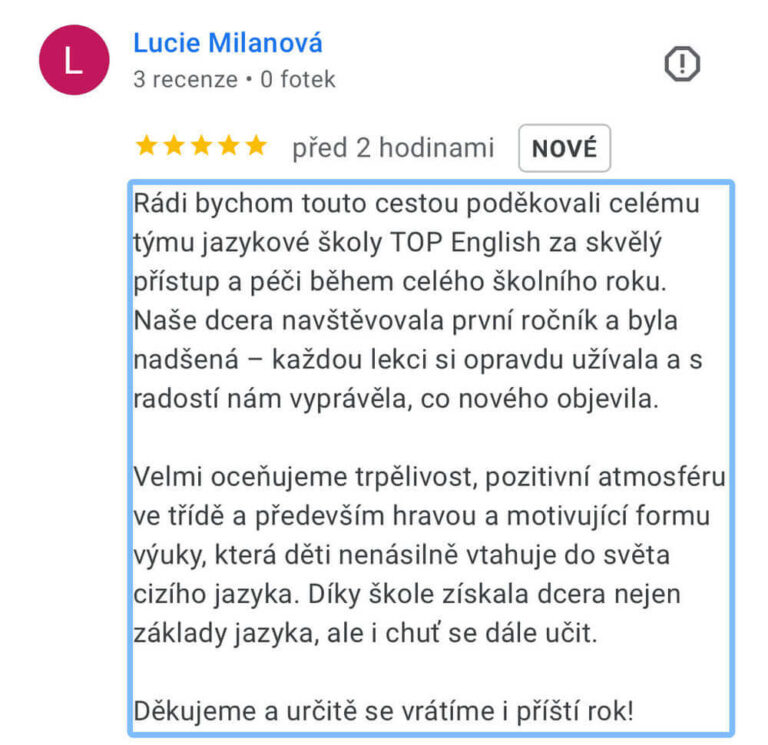 Reference na kurz angličtiny jazykové školy Top English, lektorky Ivany Bártkové. Lucie Milanová říká: Rádi bychom touto cestou poděkovali celému týmu jazykové školy TOP English za skvělý přístup a péči během celého školního roku. Naše dcera navštěvovala první ročník a byla nadšená - každou lekci si opravdu užívala a s radostí nám vyprávěla, co nového objevila. Velmi oceňujeme trpělivost, pozitivní atmosféru ve třídě a především hravou a motivující formu výuky, která děti nenásilně vtahuje do světa cizího jazyka. Díky škole získala dcera nejen základy jazyka, ale i chuť se dále učit. Děkujeme a určitě se vrátíme i příští rok!