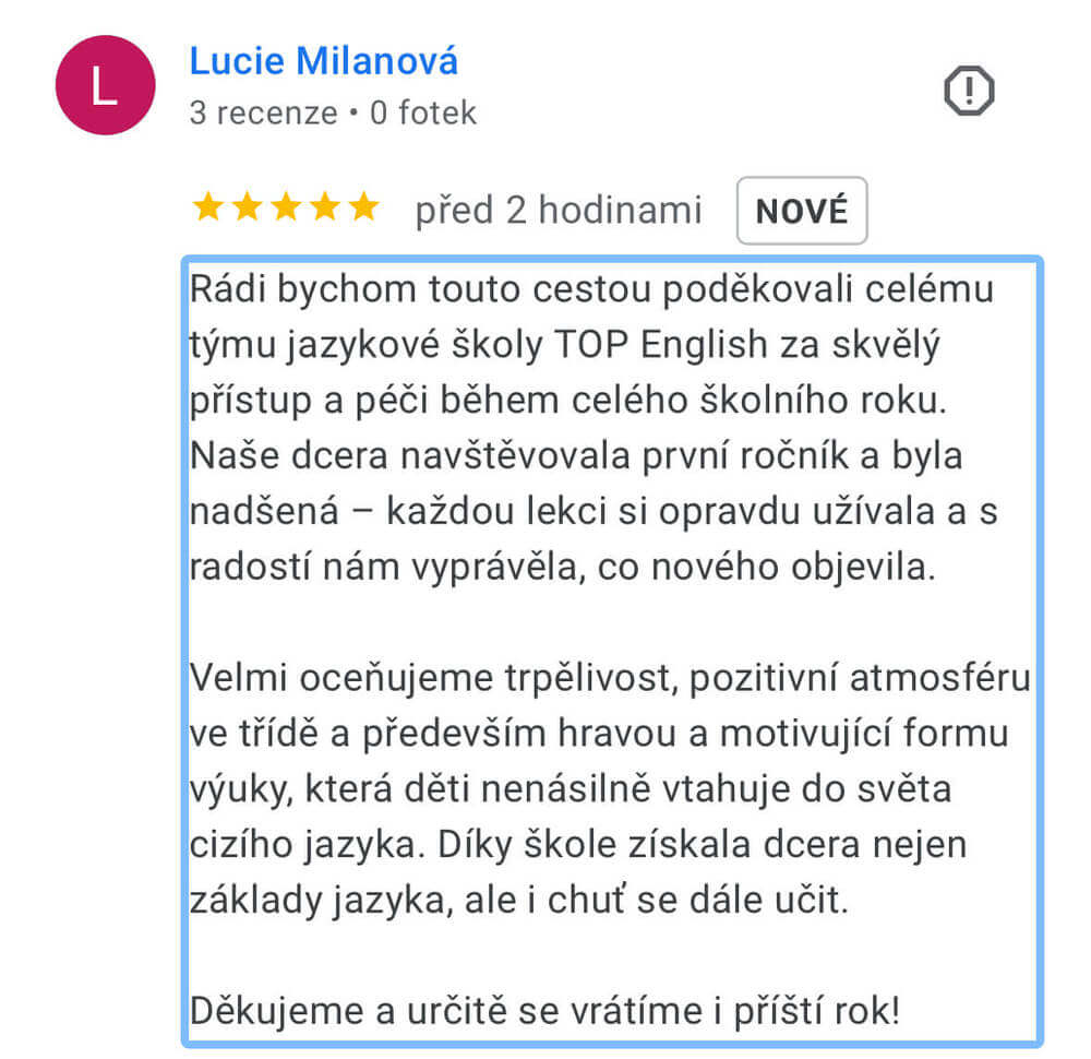 Reference na kurz angličtiny jazykové školy Top English, lektorky Ivany Bártkové. Lucie Milanová říká: Rádi bychom touto cestou poděkovali celému týmu jazykové školy TOP English za skvělý přístup a péči během celého školního roku. Naše dcera navštěvovala první ročník a byla nadšená - každou lekci si opravdu užívala a s radostí nám vyprávěla, co nového objevila. Velmi oceňujeme trpělivost, pozitivní atmosféru ve třídě a především hravou a motivující formu výuky, která děti nenásilně vtahuje do světa cizího jazyka. Díky škole získala dcera nejen základy jazyka, ale i chuť se dále učit. Děkujeme a určitě se vrátíme i příští rok!
