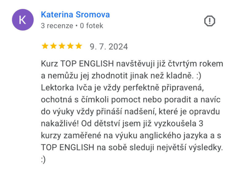 Reference na kurz angličtiny jazykové školy Top English, lektorky Ivany Bártkové. Kateřina Šromová říká: Kurz TOP ENGLISH navštěvuji již čtvrtým rokem a nemůžu jej zhodnotit jinak než kladně. :) Lektorka Ivča je vždy perfektně připravená, ochotná s čímkoli pomoct nebo poradit a navíc do výuky vždy přináší nadšení, které je opravdu nakažlivé! Od dětství jsem již vyzkoušela 3 kurzy zaměřené na výuku anglického jazyka a s TOP ENGLISH na sobě sleduji největší výsledky. :)