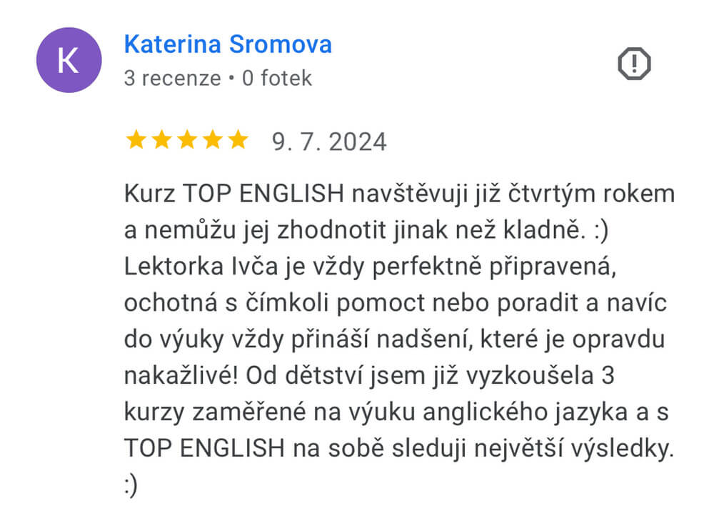 Reference na kurz angličtiny jazykové školy Top English, lektorky Ivany Bártkové. Kateřina Šromová říká: Kurz TOP ENGLISH navštěvuji již čtvrtým rokem a nemůžu jej zhodnotit jinak než kladně. :) Lektorka Ivča je vždy perfektně připravená, ochotná s čímkoli pomoct nebo poradit a navíc do výuky vždy přináší nadšení, které je opravdu nakažlivé! Od dětství jsem již vyzkoušela 3 kurzy zaměřené na výuku anglického jazyka a s TOP ENGLISH na sobě sleduji největší výsledky. :)